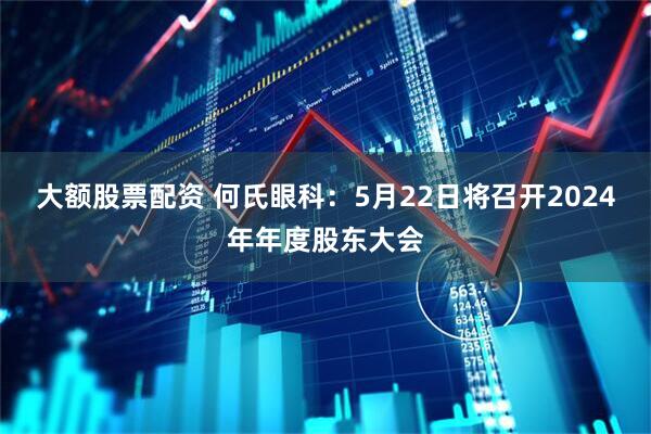 大额股票配资 何氏眼科：5月22日将召开2024年年度股东大会