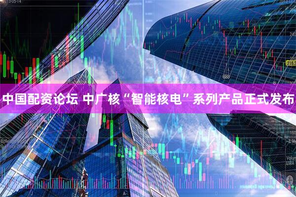中国配资论坛 中广核“智能核电”系列产品正式发布