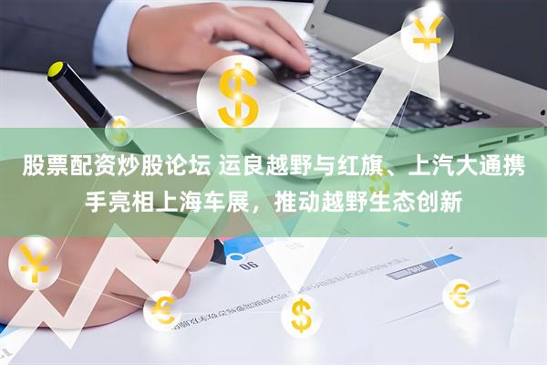 股票配资炒股论坛 运良越野与红旗、上汽大通携手亮相上海车展，推动越野生态创新