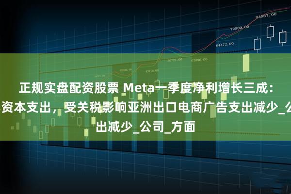 正规实盘配资股票 Meta一季度净利增长三成：上调全年资本支出，受关税影响亚洲出口电商广告支出减少_公司_方面