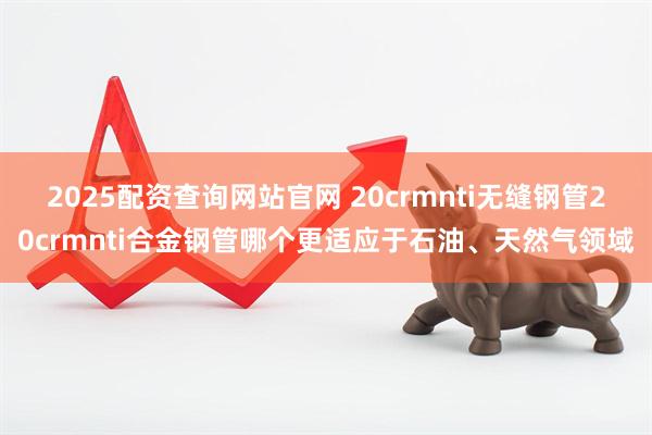 2025配资查询网站官网 20crmnti无缝钢管20crmnti合金钢管哪个更适应于石油、天然气领域