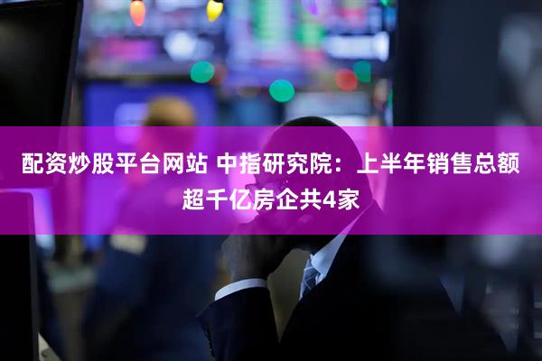配资炒股平台网站 中指研究院：上半年销售总额超千亿房企共4家