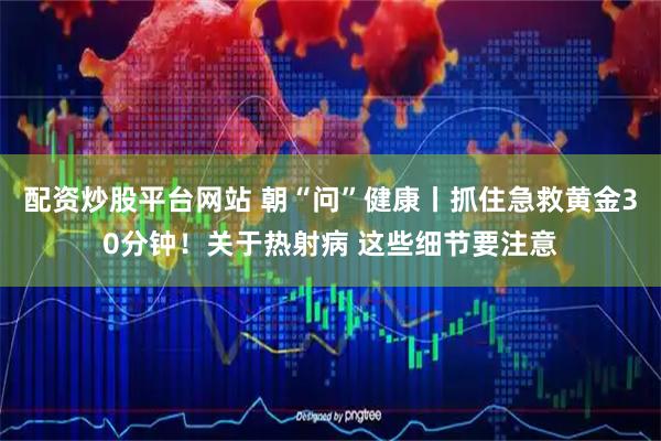 配资炒股平台网站 朝“问”健康丨抓住急救黄金30分钟！关于热射病 这些细节要注意