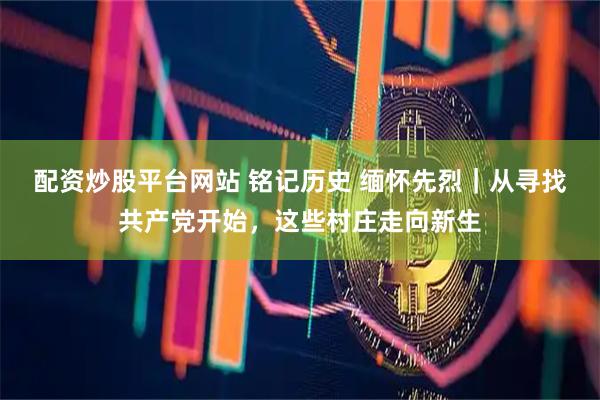 配资炒股平台网站 铭记历史 缅怀先烈｜从寻找共产党开始，这些村庄走向新生