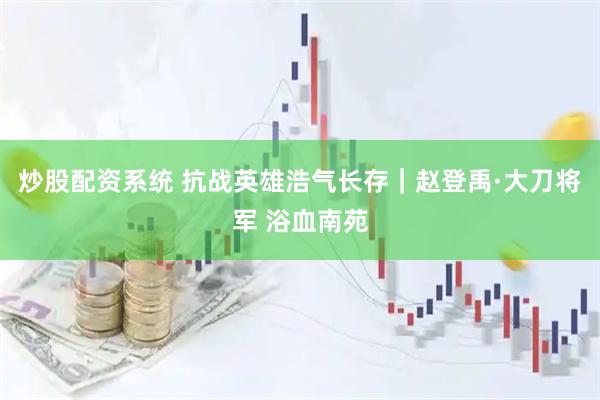 炒股配资系统 抗战英雄浩气长存｜赵登禹·大刀将军 浴血南苑