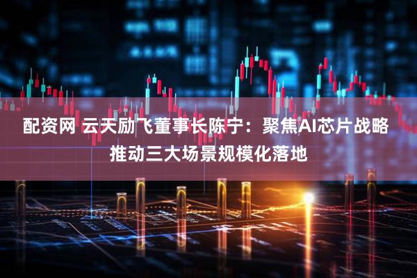 配资网 云天励飞董事长陈宁：聚焦AI芯片战略 推动三大场景规模化落地