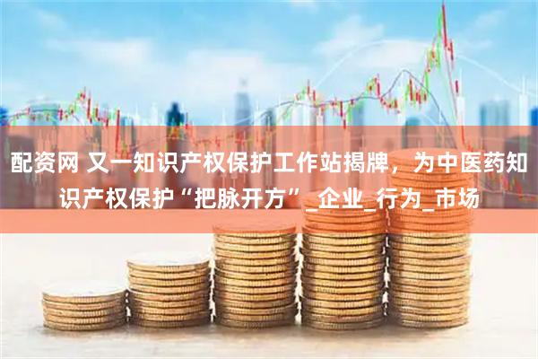 配资网 又一知识产权保护工作站揭牌，为中医药知识产权保护“把脉开方”_企业_行为_市场