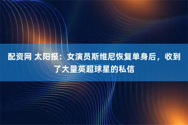 配资网 太阳报：女演员斯维尼恢复单身后，收到了大量英超球星的私信
