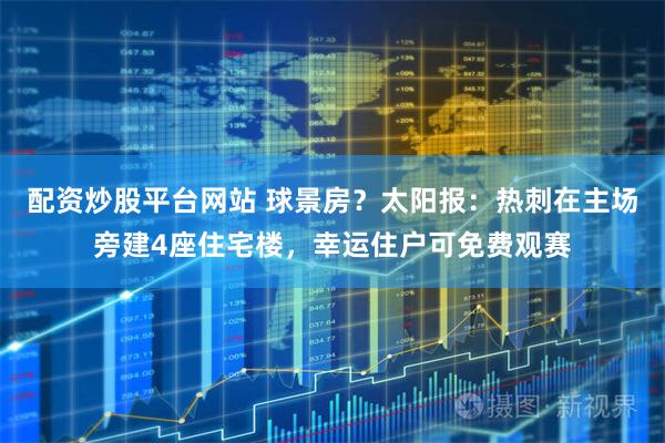 配资炒股平台网站 球景房？太阳报：热刺在主场旁建4座住宅楼，幸运住户可免费观赛