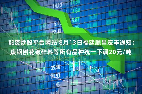 配资炒股平台网站 8月13日福建顺昌宏丰通知：废钢刨花破碎料等所有品种统一下调20元/吨