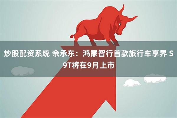 炒股配资系统 余承东：鸿蒙智行首款旅行车享界 S9T将在9月上市
