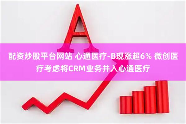 配资炒股平台网站 心通医疗-B现涨超6% 微创医疗考虑将CRM业务并入心通医疗