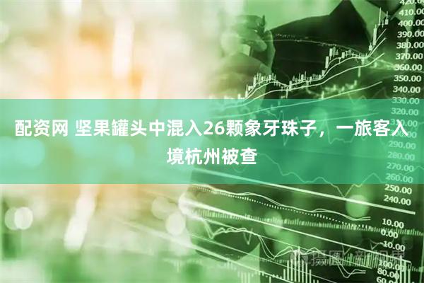 配资网 坚果罐头中混入26颗象牙珠子，一旅客入境杭州被查