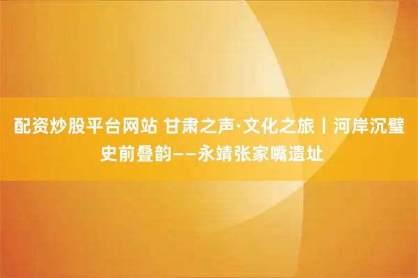 配资炒股平台网站 甘肃之声·文化之旅丨河岸沉璧 史前叠韵——永靖张家嘴遗址