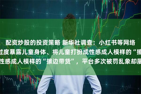 配资炒股的投资策略 新华社调查：小红书等网络“种草”平台上，频现过度暴露儿童身体、将儿童打扮成性感成人模样的“擦边带货”，平台多次被罚乱象却屡禁不止
