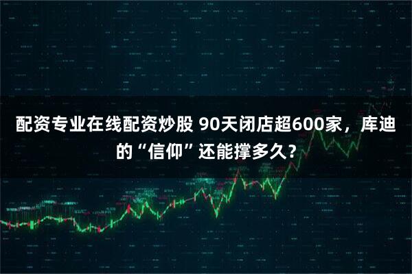 配资专业在线配资炒股 90天闭店超600家,库迪的“信仰”还能撑多久?