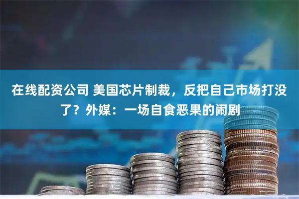 在线配资公司 美国芯片制裁，反把自己市场打没了？外媒：一场自食恶果的闹剧