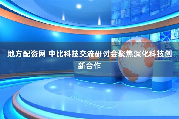 地方配资网 中比科技交流研讨会聚焦深化科技创新合作
