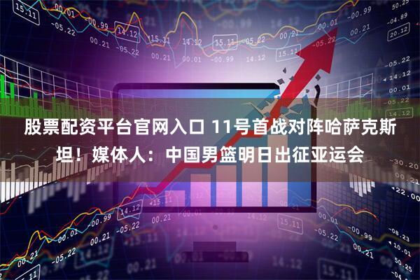 股票配资平台官网入口 11号首战对阵哈萨克斯坦！媒体人：中国男篮明日出征亚运会