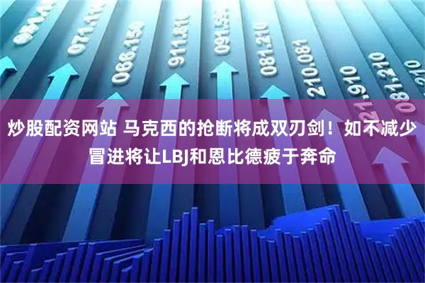 炒股配资网站 马克西的抢断将成双刃剑！如不减少冒进将让LBJ和恩比德疲于奔命