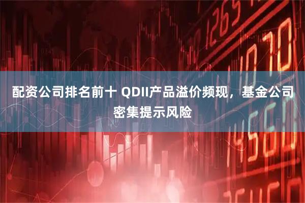 配资公司排名前十 QDII产品溢价频现，基金公司密集提示风险