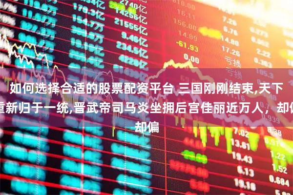 如何选择合适的股票配资平台 三国刚刚结束,天下重新归于一统,晋武帝司马炎坐拥后宫佳丽近万人，却偏